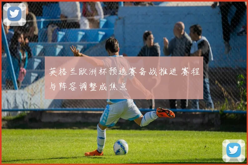英格兰欧洲杯预选赛备战推进 赛程与阵容调整成焦点
