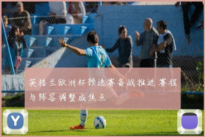 英格兰欧洲杯预选赛备战推进 赛程与阵容调整成焦点