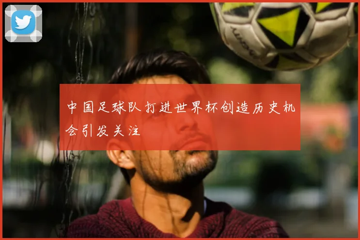 中国足球队打进世界杯创造历史机会引发关注