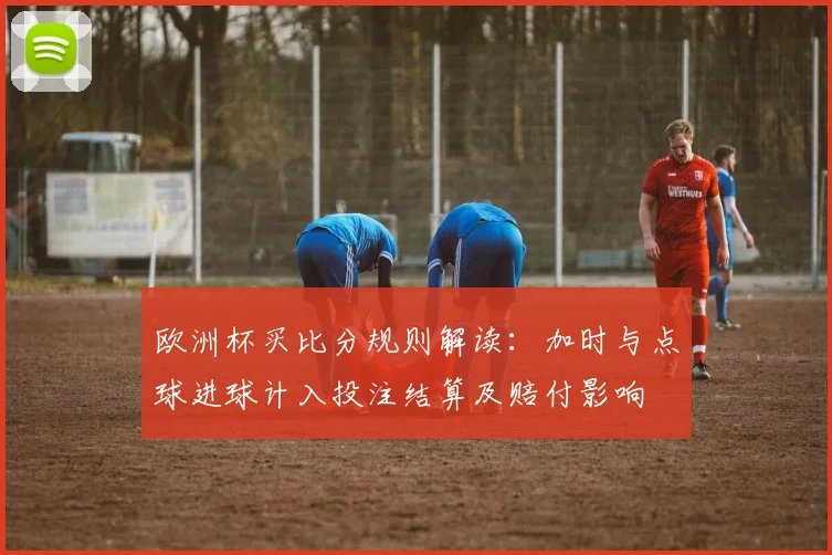 欧洲杯买比分规则解读：加时与点球进球计入投注结算及赔付影响