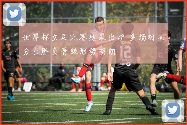 世界杯女足比赛结果出炉 多场对决分出胜负晋级形势明朗
