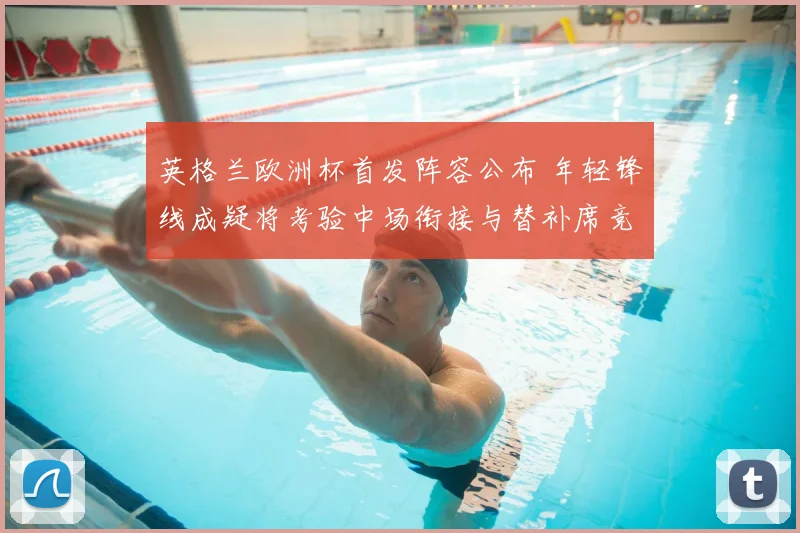 英格兰欧洲杯首发阵容公布 年轻锋线成疑将考验中场衔接与替补席竞争