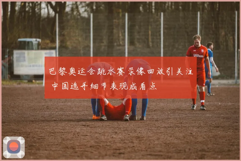 巴黎奥运会跳水赛录像回放引关注 中国选手细节表现成看点