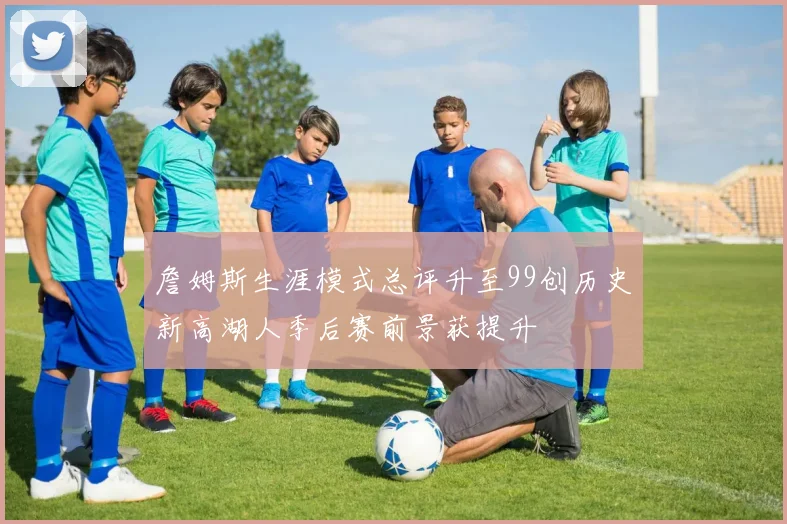 詹姆斯生涯模式总评升至99创历史新高湖人季后赛前景获提升