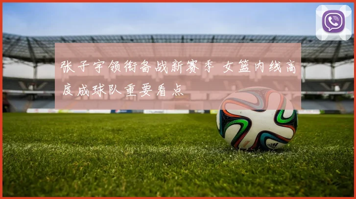 张子宇领衔备战新赛季 女篮内线高度成球队重要看点