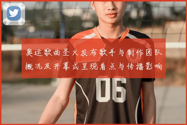 奥运歌曲圣火发布歌手与制作团队概况及开幕式呈现看点与传播影响