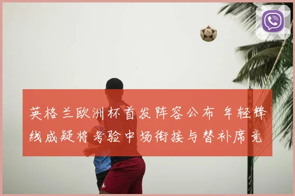 英格兰欧洲杯首发阵容公布 年轻锋线成疑将考验中场衔接与替补席竞争