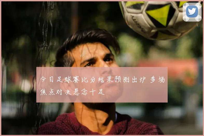 今日足球赛比分结果预测出炉 多场焦点对决悬念十足