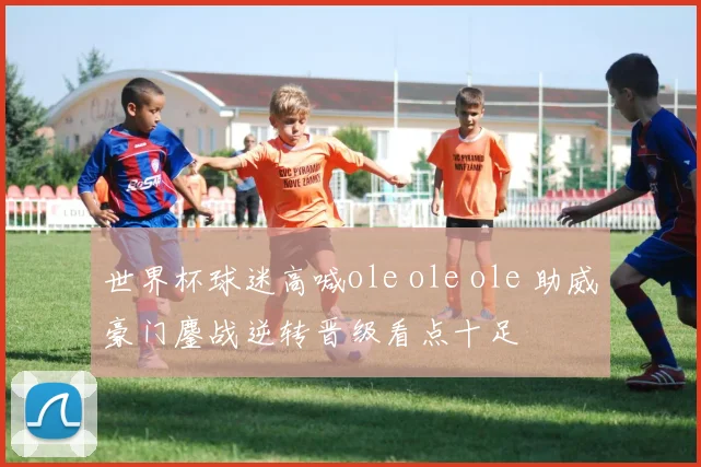 世界杯球迷高喊ole ole ole 助威豪门鏖战逆转晋级看点十足