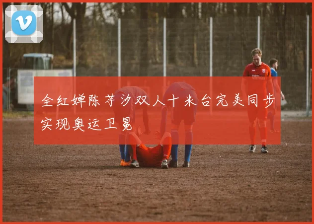 全红婵陈芋汐双人十米台完美同步实现奥运卫冕