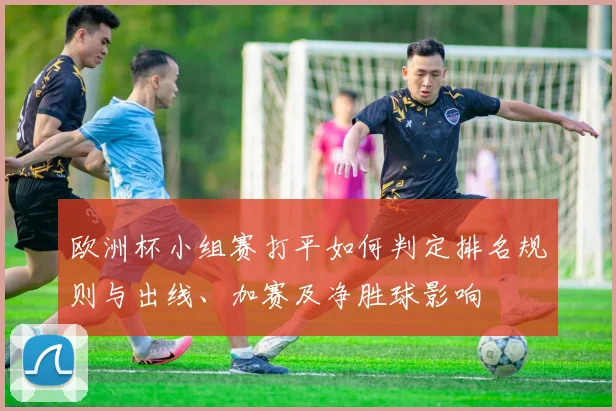欧洲杯小组赛打平如何判定排名规则与出线、加赛及净胜球影响