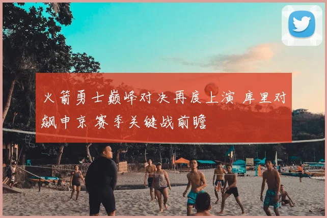 火箭勇士巅峰对决再度上演 库里对飙申京 赛季关键战前瞻