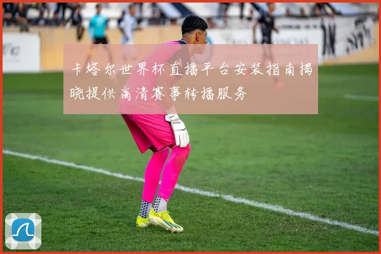 卡塔尔世界杯直播平台安装指南揭晓提供高清赛事转播服务