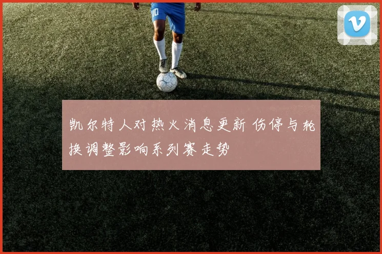 凯尔特人对热火消息更新 伤停与轮换调整影响系列赛走势