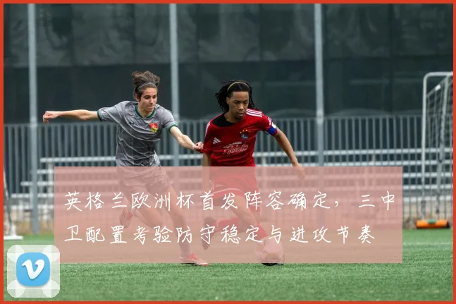 英格兰欧洲杯首发阵容确定，三中卫配置考验防守稳定与进攻节奏