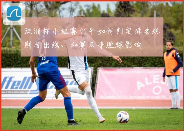 欧洲杯小组赛打平如何判定排名规则与出线、加赛及净胜球影响
