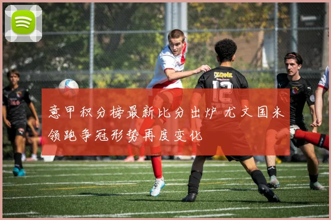 意甲积分榜最新比分出炉 尤文国米领跑争冠形势再度变化