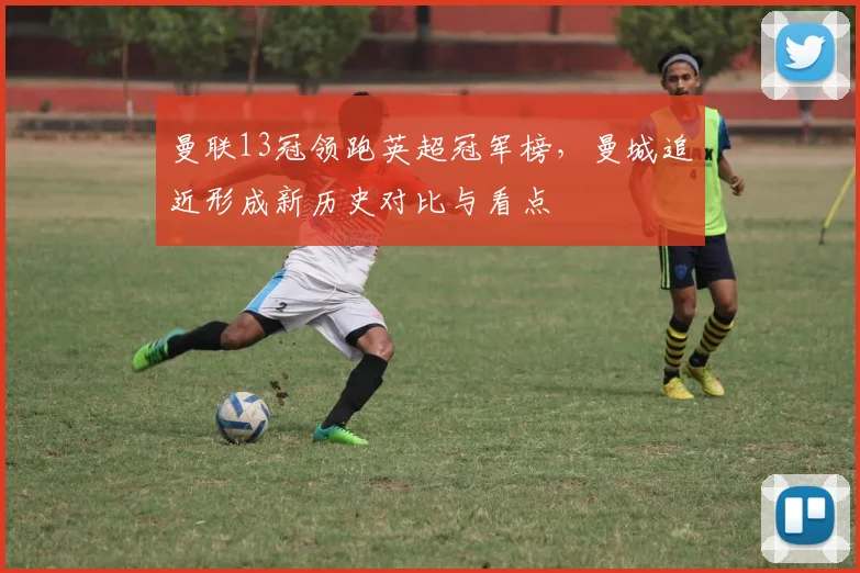 曼联13冠领跑英超冠军榜，曼城追近形成新历史对比与看点