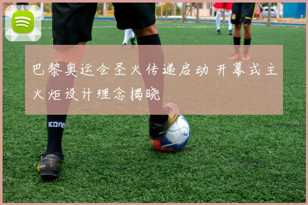 巴黎奥运会圣火传递启动 开幕式主火炬设计理念揭晓