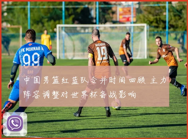 中国男篮红蓝队合并时间回顾 主力阵容调整对世界杯备战影响