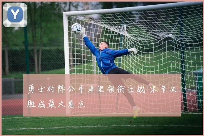 勇士对阵公牛库里领衔出战 末节决胜成最大看点