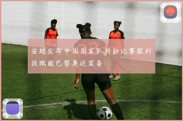 安踏发布中国国家队新款比赛服科技赋能巴黎奥运装备