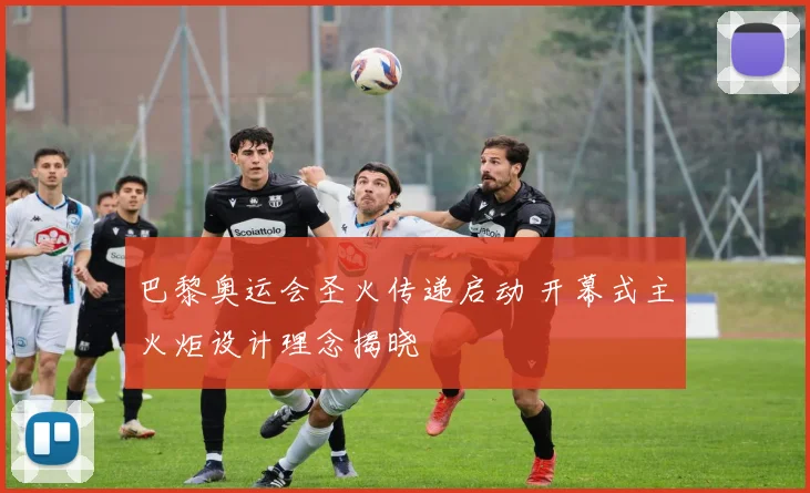 巴黎奥运会圣火传递启动 开幕式主火炬设计理念揭晓