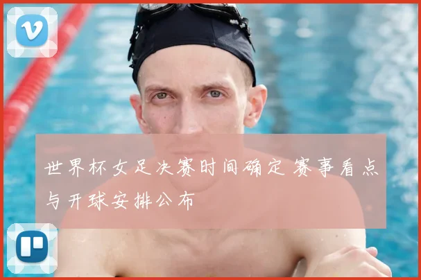 世界杯女足决赛时间确定 赛事看点与开球安排公布