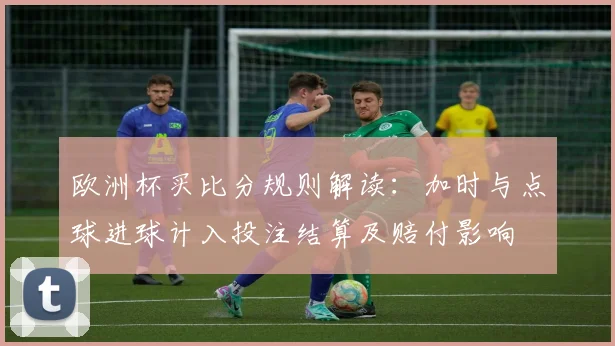 欧洲杯买比分规则解读：加时与点球进球计入投注结算及赔付影响