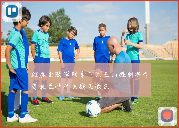 雄鹿击败篮网拿下天王山胜利字母哥杜兰特对决战况激烈