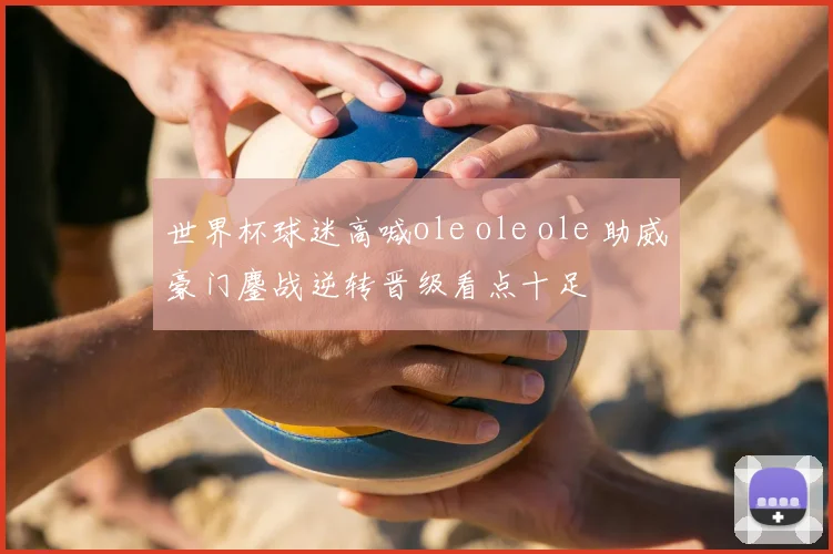 世界杯球迷高喊ole ole ole 助威豪门鏖战逆转晋级看点十足