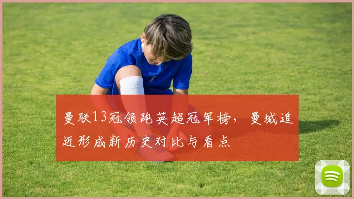 曼联13冠领跑英超冠军榜，曼城追近形成新历史对比与看点