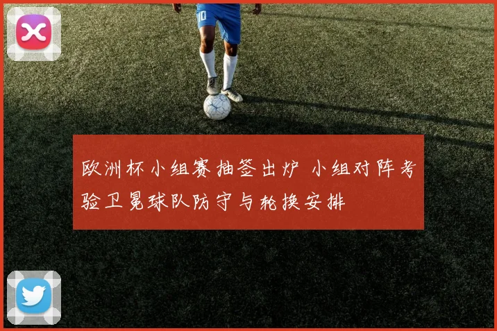 欧洲杯小组赛抽签出炉 小组对阵考验卫冕球队防守与轮换安排