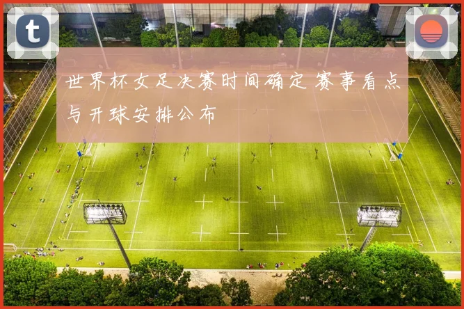世界杯女足决赛时间确定 赛事看点与开球安排公布